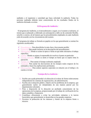 auditada y al organismo o autoridad que haya solicitado la auditoría. Todas las
personas auditadas deberán tener conocimiento de los resultados finales de la
auditoria efectuada a su área.

                             El Programa De Auditoria.

 El programa de Auditoría, es el procedimiento a seguir, en el examen a realizarse, el
mismo que es planeado y elaborado con anticipación y debe ser de contenido flexible,
sencillo y conciso, de tal manera que los procedimientos empleados en cada Auditoría
estén de acuerdo con las circunstancias del examen.

  El programa de trabajo se formula en papeles en los que generalmente se anotan los
siguientes encabezados:

     Procedimiento: Para describirlas lo más clara y brevemente posible.
     Extensión: Que puede incluirse en la descripción del procedimiento.
     Oportunidad: Donde se aclara la época o fecha en que debe efectuarse el trabajo
      especifico.
     Auditor: Donde se asigna el responsable de resolver el punto en particular.
     Tiempo estimado: Donde se anota el tiempo en horas que se espera tome la
      ejecución.
     Tiempo real: Para anotar el tiempo realmente empleado.
     Variación: Para anotar las desviaciones de los tiempos reales respecto de los
      estimados y hacer las explicaciones pertinentes.
     Observaciones: Para aclarar aspectos especiales en relación con el trabajo o la
      cuenta a revisar.

                              Ventajas De La Auditoría

     1. Facilita una ayuda primordial a la dirección al evaluar de forma relativamente
        independiente los sistemas de organización y de administración.
     2. Facilita una evaluación global y objetiva de los problemas de la empresa, que
        generalmente suelen ser interpretados de una manera parcial por los
        departamentos afectados.
     3. Pone a disposición de la dirección un profundo conocimiento de las
        operaciones de la empresa, proporcionado por el trabajo de verificación de los
        datos contables y financieros
     4. Contribuye eficazmente a evitar las actividades rutinarias y la inercia
        burocrática que generalmente se desarrollan en las grandes empresas.
     5. Favorece la protección de los intereses y bienes de la empresa frente a
        terceros.




                                                                                   15
 
