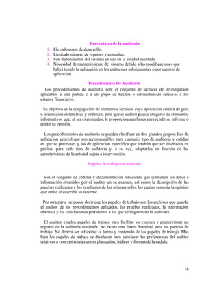 Desventajas de la auditoria
   1.   Elevado costo de desarrollo.
   2.   Limitado número de reportes y consultas.
   3.   Son dependientes del sistema en uso en la entidad auditada.
   4.   Necesidad de mantenimiento del sistema debido a las modificaciones que
        habrá tenido la aplicación en los exámenes subsiguientes o por cambio de
        aplicación.

                          Procedimiento De Auditoría
   Los procedimientos de auditoría son: el conjunto de técnicas de investigación
aplicables a una partida o a un grupo de hechos o circunstancias relativas a los
estados financieros.

  Su objetivo es la conjugación de elementos técnicos cuya aplicación servirá de guía
u orientación sistemática y ordenada para que el auditor pueda allegarse de elementos
informativos que, al ser examinados, le proporcionaran bases para rendir su informe o
emitir su opinión.

  Los procedimientos de auditoría se pueden clasificar en dos grandes grupos: Los de
aplicación general que son recomendables para cualquier tipo de auditoría y entidad
en que se practique; y los de aplicación especifica que tendrán que ser diseñados ex
profeso para cada tipo de auditoria y, a su vez, adaptarlos en función de las
características de la entidad sujeta a intervención.

                           Papeles de trabajo en auditoria


  Son el conjunto de cédulas y documentación fehaciente que contienen los datos e
información obtenidos por el auditor en su examen, así como la descripción de las
pruebas realizadas y los resultados de las mismas sobre los cuales sustenta la opinión
que emite al suscribir su informe.

 Por otra parte se puede decir que los papeles de trabajo son los archivos que guarda
el auditor de los procedimientos aplicados, las pruebas realizadas, la información
obtenida y las conclusiones pertinentes a las que se llegaron en la auditoria.

  El auditor emplea papeles de trabajo para facilitar su examen y proporcionar un
registro de la auditoria realizada. No existe una forma Standard para los papeles de
trabajo. No deberá ser inflexible la forma y contenido de los papeles de trabajo. Mas
bien los papeles de trabajo se diseñaran para satisfacer las preferencias del auditor
relativas a conceptos tales como plantación, índices y formas de la cedula.




                                                                                   16
 