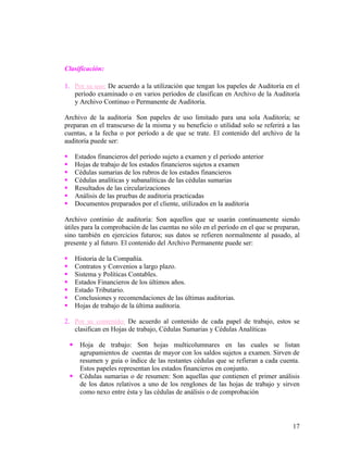 Clasificación:

1. Por su uso: De acuerdo a la utilización que tengan los papeles de Auditoría en el
   período examinado o en varios períodos de clasifican en Archivo de la Auditoría
   y Archivo Continuo o Permanente de Auditoría.

Archivo de la auditoría: Son papeles de uso limitado para una sola Auditoría; se
preparan en el transcurso de la misma y su beneficio o utilidad solo se referirá a las
cuentas, a la fecha o por período a de que se trate. El contenido del archivo de la
auditoría puede ser:

       Estados financieros del período sujeto a examen y el período anterior
       Hojas de trabajo de los estados financieros sujetos a examen
       Cédulas sumarias de los rubros de los estados financieros
       Cédulas analíticas y subanalíticas de las cédulas sumarias
       Resultados de las circularizaciones
       Análisis de las pruebas de auditoria practicadas
       Documentos preparados por el cliente, utilizados en la auditoria

Archivo continúo de auditoría: Son aquellos que se usarán continuamente siendo
útiles para la comprobación de las cuentas no sólo en el período en el que se preparan,
sino también en ejercicios futuros; sus datos se refieren normalmente al pasado, al
presente y al futuro. El contenido del Archivo Permanente puede ser:

       Historia de la Compañía.
       Contratos y Convenios a largo plazo.
       Sistema y Políticas Contables.
       Estados Financieros de los últimos años.
       Estado Tributario.
       Conclusiones y recomendaciones de las últimas auditorias.
       Hojas de trabajo de la última auditoria.

2. Por su contenido: De acuerdo al contenido de cada papel de trabajo, estos se
   clasifican en Hojas de trabajo, Cédulas Sumarias y Cédulas Analíticas

        Hoja de trabajo: Son hojas multicolumnares en las cuales se listan
         agrupamientos de cuentas de mayor con los saldos sujetos a examen. Sirven de
         resumen y guía o índice de las restantes cédulas que se refieran a cada cuenta.
         Estos papeles representan los estados financieros en conjunto.
        Cédulas sumarias o de resumen: Son aquellas que contienen el primer análisis
         de los datos relativos a uno de los renglones de las hojas de trabajo y sirven
         como nexo entre ésta y las cédulas de análisis o de comprobación




                                                                                     17
 