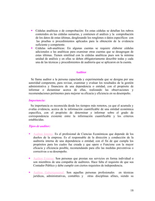     Cédulas analíticas o de comprobación: En estas cédulas se detallan los rubros
         contenidos en las cédulas sumarias, y contienen el análisis y la comprobación
         de los datos de estas últimas, desglosando los renglones o datos específicos con
          las pruebas o procedimientos aplicados para la obtención de la evidencia
         suficiente y competente.
        Cédulas sub-analíticas: En algunas cuentas se requiere elaborar cédulas
         adicionales a las analíticas para examinar otras cuentas que se desagregan de
         estas últimas. Tienen similitud con la cédulas analíticas pues son la mínima
         unidad de análisis y en ellas se deben obligatoriamente describir todas y cada
         una de las técnicas y procedimientos de auditoria que se aplicaron en la cuenta.


                                          Auditor

  Se llama auditor a la persona capacitada y experimentada que se designa por una
autoridad competente, para revisar, examinar y evaluar los resultados de la gestión
administrativa y financiera de una dependencia o entidad, con el propósito de
informar o dictaminar acerca de ellas, realizando las observaciones y
recomendaciones pertinentes para mejorar su eficacia y eficiencia en su desempeño.

Importancia:
 Su importancia es reconocida desde los tiempos más remotos, ya que el acumula y
evalúa evidencia, acerca de la información cuantificable de una entidad económica
especifica, con el propósito de determinar e informar sobre el grado de
correspondencia existente entre la información cuantificable y los criterios
establecidas.

Tipos de auditor:

       Auditor Interno: Es el profesional de Ciencias Económicas que depende de los
        dueños de la empresa. Es el responsable de la dirección y conducción de la
        auditoría interna de una dependencia o entidad, con el fin de que cumpla los
        propósitos para los cuales fue creada y que opere o Funcione con la mayor
        eficacia y eficiencia posible, recomendando para ello las medidas preventivas o
        correctivas a su desempeño.

       Auditor Externo: Son personas que prestan sus servicios en forma individual o
        son miembros de una compañía de auditores. Hace falta el requisito de que sea
        Contador Público y debe cumplir con ciertos requisitos de independencia.

       Auditor Gubernamental: Son aquellas personas profesionales en técnicas
        jurídicas, administrativas, contables y otras disciplinas afines, siendo su



                                                                                      18
 