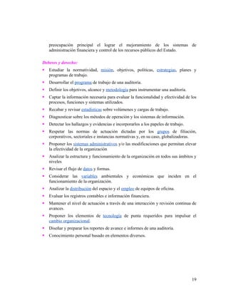 preocupación principal el lograr el mejoramiento de los sistemas de
    administración financiera y control de los recursos públicos del Estado.

Deberes y derecho:
   Estudiar la normatividad, misión, objetivos, políticas, estrategias, planes y
    programas de trabajo.
   Desarrollar el programa de trabajo de una auditoría.
   Definir los objetivos, alcance y metodología para instrumentar una auditoría.
   Captar la información necesaria para evaluar la funcionalidad y efectividad de los
    procesos, funciones y sistemas utilizados.
   Recabar y revisar estadísticas sobre volúmenes y cargas de trabajo.
   Diagnosticar sobre los métodos de operación y los sistemas de información.
   Detectar los hallazgos y evidencias e incorporarlos a los papeles de trabajo.
   Respetar las normas de actuación dictadas por los grupos de filiación,
    corporativos, sectoriales e instancias normativas y, en su caso, globalizadoras.
   Proponer los sistemas administrativos y/o las modificaciones que permitan elevar
    la efectividad de la organización
   Analizar la estructura y funcionamiento de la organización en todos sus ámbitos y
    niveles
   Revisar el flujo de datos y formas.
   Considerar las variables ambientales y económicas que inciden en el
    funcionamiento de la organización.
   Analizar la distribución del espacio y el empleo de equipos de oficina.
   Evaluar los registros contables e información financiera.
   Mantener el nivel de actuación a través de una interacción y revisión continua de
    avances.
   Proponer los elementos de tecnología de punta requeridos para impulsar el
    cambio organizacional.
   Diseñar y preparar los reportes de avance e informes de una auditoría.
   Conocimiento personal basado en elementos diversos.




                                                                                    19
 