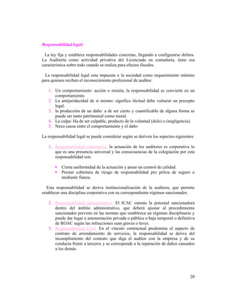 Responsabilidad legal:

 La ley fija y establece responsabilidades concretas, llegando a configurarse delitos.
La Auditoría como actividad privativa del Licenciado en contaduría, tiene esa
característica sobre todo cuando se realiza para efectos fiscales.

  La responsabilidad legal esta impuesta x la sociedad como requerimiento mínimo
para quienes reciben el reconocimiento profesional de auditor.

   1. Un comportamiento: acción o misión, la responsabilidad se convierte en un
      comportamiento.
   2. La antijuridacidad de si mismo: significa ilicitud debe vulnerar un precepto
      legal.
   3. la producción de un daño: a de ser cierto y cuantificable de alguna forma se
      puede ser tanto patrimonial como moral.
   4. La culpa: Ha de ser culpable, producto de la voluntad (dolo) o (negligencia).
   5. Nexo causa entre el comportamiento y el daño

La responsabilidad legal se puede considerar según se deriven los aspectos siguientes:

   1. Responsabilidad corporativa: la actuación de los auditores es corporativa lo
      que es una presencia universal y las consecuencias de la colegiación por esta
      responsabilidad son:

          Cierta uniformidad de la actuación y pasar un control de calidad.
          Prestar cobertura de riesgo de responsabilidad pro póliza de seguro o
           mediante fianza.

   Esta responsabilidad se deriva institucionalización de la auditora, que permite
establecer una disciplina corporativa con su correspondiente régimen sancionador.

   2. Responsabilidad administrativa: El ICAC ostenta la potestad sancionadora
      dentro del ámbito administrativo, que deberá ajustar al procedimiento
      sancionador previsto en las normas que establezca un régimen disciplinario y
      puede dar lugar a amonestación privada o pública o baja temporal o definitiva
      de ROAC según las infracciones sean graves o leves.
   3. Responsabilidad Civil: En el vínculo contractual predomina el aspecto de
      contrato de arrendamiento de servicios, la responsabilidad se deriva del
      incumplimiento del contrato que diga el auditor con la empresa y de su
      conducta frente a terceros y se corresponde a la reparación de daños causados
      a los demás.




                                                                                   20
 