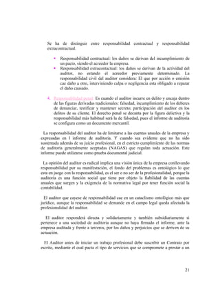 Se ha de distinguir entre responsabilidad contractual y responsabilidad
   extracontractual.

          Responsabilidad contractual: los daños se derivan del incumplimiento de
           un pacto, siendo el acreedor la empresa.
          Responsabilidad extracontactual: los daños se derivan de la actividad del
           auditor, no estando el acreedor previamente determinado. La
           responsabilidad civil del auditor considera: El que por acción o emisión
           cae daño a otro, interviniendo culpa o negligencia esta obligado a reparar
           el daño causado.

   4. Responsabilidad penal: Es cuando el auditor incurre en delito y encaja dentro
      de las figuras derivadas tradicionales: falsedad, incumplimiento de los deberes
      de denunciar, testificar y mantener secreto; participación del auditor en los
      delitos de su cliente. El derecho penal se decanta por la figura delictiva y la
      responsabilidad más habitual será la de falsedad, pues el informe de auditoria
      se configura como un documento mercantil.

  La responsabilidad del auditor ha de limitarse a las cuentas anuales de la empresa y
expresadas en l informe de auditoria. Y cuando sea evidente que no ha sido
sustentada además de su juicio profesional, en el estricto cumplimiento de las normas
de auditoria generalmente aceptadas (NAGAS) que regulan toda actuación. Este
informe puede utilizarse como prueba documental judicial.

 La opinión del auditor es radical implica una visión única de la empresa conllevando
responsabilidad por su manifestación, el fondo del problemas es ontológico lo que
esta en juego con la responsabilidad, es el ser o no ser de la profesionalidad, porque la
auditoria es una función social que tiene por objeto la fiabilidad de las cuentas
anuales que surgen y la exigencia de la normativa legal por tener función social la
contabilidad.

  El auditor que cayese de responsabilidad cae en un cataclismo ontológico más que
jurídico, aunque la responsabilidad se demande en el campo legal queda afectada la
profesionalidad del auditor.

   El auditor responderá directa y solidariamente y también subsidiariamente si
pertenece a una sociedad de auditoria aunque no haya firmado el informe, ante la
empresa auditada y frente a terceros, por los daños y perjuicios que se deriven de su
actuación.

  El Auditor antes de iniciar un trabajo profesional debe suscribir un Contrato por
escrito, mediante el cual pacta el tipo de servicios que se compromete a prestar a un




                                                                                      21
 