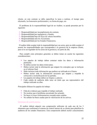 cliente, en este contrato se debe especificar la tarea a realizar, el tiempo para
efectuarlo, los honorarios profesionales y su forma de pago, etc.

  El problema de la responsabilidad legal de un Auditor, se puede presentar por lo
siguiente:

 1.- Responsabilidad por incumplimiento de contrato.
 2.- Responsabilidad por negligencia y fraudes.
 3.- Responsabilidad bajo las leyes de valores bursátiles.
 4.- Responsabilidad ante los Accionistas.
 5.- Responsabilidad por los Estados Financieros.

 El auditor debe aceptar toda la responsabilidad por sus actos, pero no debe aceptar el
asumir las responsabilidades que corresponden a la gerencia de la empresa cliente,
pues el es un regulador de los actos de la gerencia y no parte de ella.

  Para cumplir estos principios generales se deben tomar en cuenta las siguientes
consideraciones:

      Los papeles de trabajo deben contener todos los datos e información
       pertinente.
      Se deben excluir los datos irrelevantes.
      Deben incluir toda la información que ampare los conceptos que se incluyan
       en el informe final.
      Debe incluirse toda información que pudiese ser utilizada en el futuro.
      Deben incluir toda la información necesaria que ampare y respalde la
       corrección o reclasificación de las partidas.
      Los papeles de trabajo deben ser limpios y pulcros.
      Cada cedula de auditoria debe tener un titulo que sea representativo del
       trabajo realizado en ellas.

Principales fallasen los papeles de trabajo:

      Falta de evidencia que respalde el trabajo realizado.
      No recalcar que el problema encontrado fue aclarado.
      No hacer el cruce (referensiacion cruzada) entre cedulas.
      No señalar las bases usadas para la valorización de los activos.

Elementos de control interno.

   El auditor deberá adquirir una comprensión suficiente de cada uno de los 3
elementos que conforman el sistema de control interno de su cliente para planificar la
auditoria de los estados financieros. Esta comprensión deberá incluir conocimientos



                                                                                    22
 