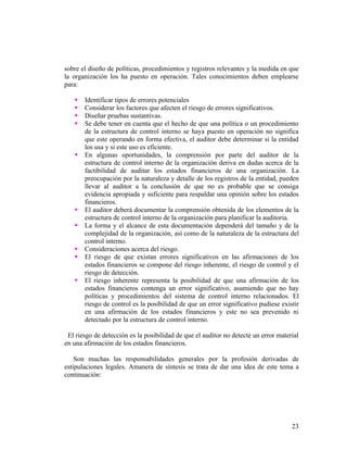 sobre el diseño de políticas, procedimientos y registros relevantes y la medida en que
la organización los ha puesto en operación. Tales conocimientos deben emplearse
para:

      Identificar tipos de errores potenciales
      Considerar los factores que afecten el riesgo de errores significativos.
      Diseñar pruebas sustantivas.
      Se debe tener en cuenta que el hecho de que una política o un procedimiento
       de la estructura de control interno se haya puesto en operación no significa
       que este operando en forma efectiva, el auditor debe determinar si la entidad
       los usa y si este uso es eficiente.
      En algunas oportunidades, la comprensión por parte del auditor de la
       estructura de control interno de la organización deriva en dudas acerca de la
       factibilidad de auditar los estados financieros de una organización. La
       preocupación por la naturaleza y detalle de los registros de la entidad, pueden
       llevar al auditor a la conclusión de que no es probable que se consiga
       evidencia apropiada y suficiente para respaldar una opinión sobre los estados
       financieros.
      El auditor deberá documentar la comprensión obtenida de los elementos de la
       estructura de control interno de la organización para planificar la auditoria.
      La forma y el alcance de esta documentación dependerá del tamaño y de la
       complejidad de la organización, así como de la naturaleza de la estructura del
       control interno.
      Consideraciones acerca del riesgo.
      El riesgo de que existan errores significativos en las afirmaciones de los
       estados financieros se compone del riesgo inherente, el riesgo de control y el
       riesgo de detección.
      El riesgo inherente representa la posibilidad de que una afirmación de los
       estados financieros contenga un error significativo, asumiendo que no hay
       políticas y procedimientos del sistema de control interno relacionados. El
       riesgo de control es la posibilidad de que un error significativo pudiese existir
       en una afirmación de los estados financieros y este no sea prevenido ni
       detectado por la estructura de control interno.

 El riesgo de detección es la posibilidad de que el auditor no detecte un error material
en una afirmación de los estados financieros.

    Son muchas las responsabilidades generales por la profesión derivadas de
estipulaciones legales. Amanera de síntesis se trata de dar una idea de este tema a
continuación:




                                                                                     23
 