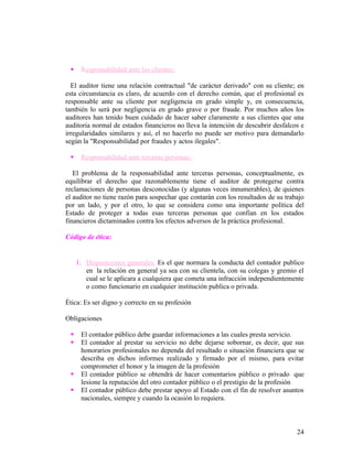     Responsabilidad ante los clientes:

  El auditor tiene una relación contractual "de carácter derivado" con su cliente; en
esta circunstancia es claro, de acuerdo con el derecho común, que el profesional es
responsable ante su cliente por negligencia en grado simple y, en consecuencia,
también lo será por negligencia en grado grave o por fraude. Por muchos años los
auditores han tenido buen cuidado de hacer saber claramente a sus clientes que una
auditoria normal de estados financieros no lleva la intención de descubrir desfalcos e
irregularidades similares y así, el no hacerlo no puede ser motivo para demandarlo
según la "Responsabilidad por fraudes y actos ilegales".

     Responsabilidad ante terceras personas:

   El problema de la responsabilidad ante terceras personas, conceptualmente, es
equilibrar el derecho que razonablemente tiene el auditor de protegerse contra
reclamaciones de personas desconocidas (y algunas veces innumerables), de quienes
el auditor no tiene razón para sospechar que contarán con los resultados de su trabajo
por un lado, y por el otro, lo que se considera como una importante política del
Estado de proteger a todas esas terceras personas que confían en los estados
financieros dictaminados contra los efectos adversos de la práctica profesional.

Código de ética:


     1. Disposiciones generales: Es el que normara la conducta del contador publico
        en la relación en general ya sea con su clientela, con su colegas y gremio el
        cual se le aplicara a cualquiera que cometa una infracción independientemente
        o como funcionario en cualquier institución publica o privada.

Ética: Es ser digno y correcto en su profesión

Obligaciones

     El contador público debe guardar informaciones a las cuales presta servicio.
     El contador al prestar su servicio no debe dejarse sobornar, es decir, que sus
      honorarios profesionales no dependa del resultado o situación financiera que se
      describa en dichos informes realizado y firmado por el mismo, para evitar
      comprometer el honor y la imagen de la profesión
     El contador público se obtendrá de hacer comentarios público o privado que
      lesione la reputación del otro contador público o el prestigio de la profesión
     El contador público debe prestar apoyo al Estado con el fin de resolver asuntos
      nacionales, siempre y cuando la ocasión lo requiera.



                                                                                   24
 