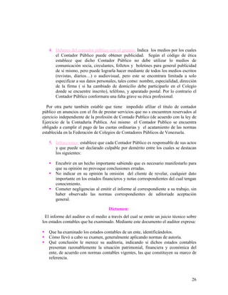 4. Deberes del contador público con el gremio: Indica los medios por los cuales
       el Contador Público puede obtener publicidad. Según el código de ética
       establece que dicho Contador Público no debe utilizar lo medios de
       comunicación socia, circulantes, folletos y boletines para general publicidad
       de si mismo, pero puede lograrla hacer mediante de todos los medios escritos
       (revistas, diarios…) o audiovisual, pero este se encontrara limitada a solo
       especificar a sus datos personales, tales como: nombre, especialidad, dirección
       de la firma ( si ha cambiado de domicilio debe participarlo en el Colegio
       donde se encuentre inscrito), teléfono, y aparatado postal. Por lo contrario el
       Contador Público conformara una falta grave su ética profesional.

  Por otra parte también estable que tiene impedido afiliar el título de contador
público en anuncios con el fin de prestar servicios que no s encuentren reservados al
ejercicio independiente de la profesión de Contado Publico (de acuerdo con la ley de
Ejercicio de la Contaduría Publica. Así mismo el Contador Publico se encuentra
obligado a cumplir el pago de las cuotas ordinarias y el acatamiento de las normas
establecida en la Federación de Colegios de Contadores Públicos de Venezuela.

    5. Infracciones: establece que cada Contador Público es responsable de sus actos
       y que puede ser declarado culpable por demérito entre los cuales se destacan
       los siguientes:

       Encubrir en un hecho importante sabiendo que es necesario manifestarlo para
        que su opinión no provoque conclusiones erradas.
       No indicar en su opinión la omisión del cliente de revelar, cualquier dato
        importante en los estados financieros y notas correspondientes del cual tengan
        conocimiento.
       Cometer negligencias al emitir el informe al correspondiente a su trabajo, sin
        haber observado las normas correspondientes de uditoriade aceptación
        general.

                                     Dictamen:
  El informe del auditor es el medio a través del cual se emite un juicio técnico sobre
los estados contables que ha examinado. Mediante este documento el auditor expresa:

   Que ha examinado los estados contables de un ente, identificándolos.
   Cómo llevó a cabo su examen, generalmente aplicando normas de autoría.
   Qué conclusión le merece su auditoria, indicando si dichos estados contables
    presentan razonablemente la situación patrimonial, financiera y económica del
    ente, de acuerdo con normas contables vigentes, las que constituyen su marco de
    referencia.



                                                                                    26
 