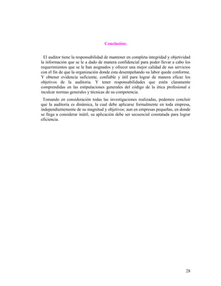 Conclusión:


  El auditor tiene la responsabilidad de mantener en completa integridad y objetividad
la información que se le a dado de manera confidencial para poder llevar a cabo los
requerimientos que se le han asignados y ofrecer una mejor calidad de sus servicios
con el fin de que la organización donde esta desempeñando su labor quede conforme.
Y obtener evidencia suficiente, confiable y útil para lograr de manera eficaz los
objetivos de la auditoria. Y tener responsabilidades que estén claramente
comprendidas en las estipulaciones generales del código de la ética profesional e
inculcar normas generales y técnicas de su competencia.
 Tomando en consideración todas las investigaciones realizadas, podemos concluir
que la auditoria es dinámica, la cual debe aplicarse formalmente en toda empresa,
independientemente de su magnitud y objetivos; aun en empresas pequeñas, en donde
se llega a considerar inútil, su aplicación debe ser secuencial constatada para lograr
eficiencia.




                                                                                   28
 