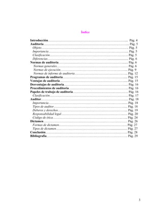 Índice

Introducción……………………………………………………………….... Pág. 4
Auditoria……………………………………………………………………... Pág. 5
  Objeto………………………………………………………………………. Pág. 5
  Importancia……………………………………………………………….... Pág. 5
  Clasificación…………………………………………………………….…. Pág. 5
  Diferencias…………………………………………………......................... Pág. 6
Normas de auditoria……………………………………………………....... Pág. 6
   Normas generales……………………………………………………….… Pág. 6
   Normas de ejecución…………………………………………………….... Pág. 9
   Normas de informe de auditoria………………………………………….. Pág. 12
Programas de auditoria…………………………………………………..... Pág. 15
Ventajas de auditoria……………………………………………………..... Pág. 15
Desventajas de auditoria………………………………………………….... Pág. 16
Procedimientos de auditoria……………………………………………….. Pág. 16
Papeles de trabajo de auditoria……………………………………………. Pág. 16
  Clasificación……………………………………………………………….. Pág. 17
Auditor……………………………………………………………………..... Pág. 18
  Importancia……………………………………………………………....... Pág. 18
  Tipos de auditor………………………………………………………….... Pág. 18
  Deberes y derechos………………………………………………………... Pág. 19
  Responsabilidad legal…………………………………………………..…. Pág. 20
  Código de ética………………………………………………………..…... Pág. 24
Dictamen……………………………………………………………………. Pág. 26
  Formas de dictamen………………………………………………………. Pág. 27
  Tipos de dictamen……………………………………………..................... Pág. 27
Conclusión………………………………………………………………….. Pág. 28
Bibliografía…………………………………………………………………. Pág. 29




                                                                    3
 