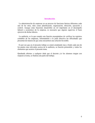 Introducción

  La administración de empresas en un proceso de funciones básicas diferentes cada
una de las otras, tales como planificación, organización, dirección, ejecución y
control. Aunque estas funciones desarrollen un rol importante en el desempeño
laboral y económico de la empresa, es necesario que alguien supervise el buen
ejercicio de dichas labores.

  La auditoría, es la que cumple esta función encargándose de verificar los registros
contables de las empresas, informándole a la junta directiva las dificultades que
presentan de manera de que estas encuentren una solución favorable.

  Es por eso que en el presente trabajo se estará estudiando mas a fondo cada uno de
los puntos mas relevantes acerca de la auditoria, su función primordial, y todos los
elementos que acarree el presente tema.

Quedando abiertas a cualquier duda que el docente y/o los alumnos tengan con
respecto al tema, se finaliza esta parte del trabajo.




                                                                                   4
 