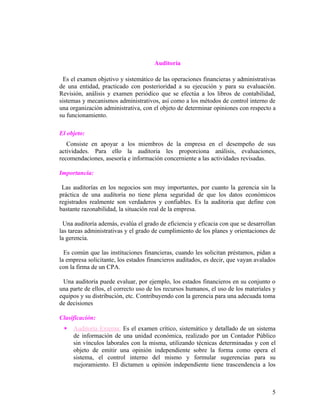 Auditoría

  Es el examen objetivo y sistemático de las operaciones financieras y administrativas
de una entidad, practicado con posterioridad a su ejecución y para su evaluación.
Revisión, análisis y examen periódico que se efectúa a los libros de contabilidad,
sistemas y mecanismos administrativos, así como a los métodos de control interno de
una organización administrativa, con el objeto de determinar opiniones con respecto a
su funcionamiento.

El objeto:
   Consiste en apoyar a los miembros de la empresa en el desempeño de sus
actividades. Para ello la auditoria les proporciona análisis, evaluaciones,
recomendaciones, asesoría e información concerniente a las actividades revisadas.

Importancia:

 Las auditorías en los negocios son muy importantes, por cuanto la gerencia sin la
práctica de una auditoria no tiene plena seguridad de que los datos económicos
registrados realmente son verdaderos y confiables. Es la auditoria que define con
bastante razonabilidad, la situación real de la empresa.

  Una auditoría además, evalúa el grado de eficiencia y eficacia con que se desarrollan
las tareas administrativas y el grado de cumplimiento de los planes y orientaciones de
la gerencia.

  Es común que las instituciones financieras, cuando les solicitan préstamos, pidan a
la empresa solicitante, los estados financieros auditados, es decir, que vayan avalados
con la firma de un CPA.

 Una auditoría puede evaluar, por ejemplo, los estados financieros en su conjunto o
una parte de ellos, el correcto uso de los recursos humanos, el uso de los materiales y
equipos y su distribución, etc. Contribuyendo con la gerencia para una adecuada toma
de decisiones

Clasificación:
    Auditoría Externa: Es el examen crítico, sistemático y detallado de un sistema
     de información de una unidad económica, realizado por un Contador Público
     sin vínculos laborales con la misma, utilizando técnicas determinadas y con el
     objeto de emitir una opinión independiente sobre la forma como opera el
     sistema, el control interno del mismo y formular sugerencias para su
     mejoramiento. El dictamen u opinión independiente tiene trascendencia a los



                                                                                     5
 