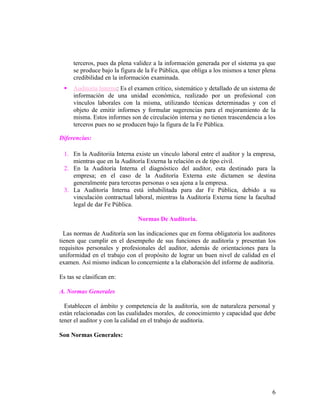 terceros, pues da plena validez a la información generada por el sistema ya que
      se produce bajo la figura de la Fe Pública, que obliga a los mismos a tener plena
      credibilidad en la información examinada.
     Auditoría Interna: Es el examen crítico, sistemático y detallado de un sistema de
      información de una unidad económica, realizado por un profesional con
      vínculos laborales con la misma, utilizando técnicas determinadas y con el
      objeto de emitir informes y formular sugerencias para el mejoramiento de la
      misma. Estos informes son de circulación interna y no tienen trascendencia a los
      terceros pues no se producen bajo la figura de la Fe Pública.

Diferencias:

  1. En la Auditoriía Interna existe un vínculo laboral entre el auditor y la empresa,
     mientras que en la Auditoría Externa la relación es de tipo civil.
  2. En la Auditoría Interna el diagnóstico del auditor, esta destinado para la
     empresa; en el caso de la Auditoría Externa este dictamen se destina
     generalmente para terceras personas o sea ajena a la empresa.
  3. La Auditoría Interna está inhabilitada para dar Fe Pública, debido a su
     vinculación contractual laboral, mientras la Auditoría Externa tiene la facultad
     legal de dar Fe Pública.

                               Normas De Auditoria.

  Las normas de Auditoría son las indicaciones que en forma obligatoria los auditores
tienen que cumplir en el desempeño de sus funciones de auditoría y presentan los
requisitos personales y profesionales del auditor, además de orientaciones para la
uniformidad en el trabajo con el propósito de lograr un buen nivel de calidad en el
examen. Así mismo indican lo concerniente a la elaboración del informe de auditoria.

Es tas se clasifican en:

A. Normas Generales

  Establecen el ámbito y competencia de la auditoría, son de naturaleza personal y
están relacionadas con las cualidades morales, de conocimiento y capacidad que debe
tener el auditor y con la calidad en el trabajo de auditoría.

Son Normas Generales:




                                                                                     6
 