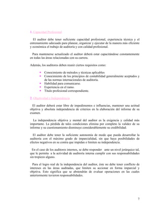 1. Capacidad Profesional

  El auditor debe tener suficiente capacidad profesional, experiencia técnica y el
entrenamiento adecuado para planear, organizar y ejecutar de la manera más eficiente
y económica el trabajo de auditoría y con calidad profesional.

  Para mantenerse actualizado el auditor deberá estar capacitándose constantemente
en todas las áreas relacionadas con su carrera.

Además, los auditores deben reunir ciertos requisitos como:

          Conocimiento de métodos y técnicas aplicables
          Conocimiento de los principios de contabilidad generalmente aceptados y
           de las normas internacionales de auditoría.
          Habilidad para comunicarse.
          Experiencia en el ramo.
          Título profesional correspondiente.

2. Objetividad e Independencia

  El auditor deberá estar libre de impedimentos e influencias, mantener una actitud
objetiva y absoluta independencia de criterios en la elaboración del informe de su
examen.

   La independencia objetiva y mental del auditor es la exigencia y calidad más
importante. La pérdida de tales condiciones elimina por completo la validez de su
informe y su cuestionamiento disminuye considerablemente su credibilidad.

  El auditor debe tener la suficiente autonomía de modo que pueda desarrollar la
auditoría con el máximo grado de imparcialidad, sin que haya posibilidades de
efectos negativos en su contra que impidan o limiten su independencia.

  En el caso de los auditores internos, se debe responder ante un nivel jerárquico tal,
que le permita a la actividad de auditoría interna cumplir con sus responsabilidades
sin tropiezo alguno.

  Para el logro real de la independencia del auditor, éste no debe tener conflicto de
intereses en las áreas auditadas, que limiten su accionar en forma imparcial y
objetiva. Esto significa que se abstendrán de evaluar operaciones en las cuales
anteriormente tuvieron responsabilidades.




                                                                                     7
 