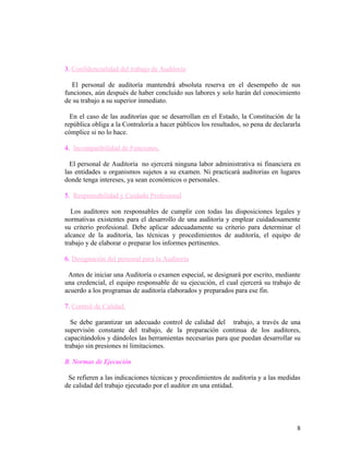 3. Confidencialidad del trabajo de Auditoría

  El personal de auditoría mantendrá absoluta reserva en el desempeño de sus
funciones, aún después de haber concluido sus labores y solo harán del conocimiento
de su trabajo a su superior inmediato.

  En el caso de las auditorías que se desarrollan en el Estado, la Constitución de la
república obliga a la Contraloría a hacer públicos los resultados, so pena de declararla
cómplice si no lo hace.

4. Incompatibilidad de Funciones.

  El personal de Auditoría no ejercerá ninguna labor administrativa ni financiera en
las entidades u organismos sujetos a su examen. Ni practicarà auditorias en lugares
donde tenga intereses, ya sean económicos o personales.

5. Responsabilidad y Cuidado Profesional

   Los auditores son responsables de cumplir con todas las disposiciones legales y
normativas existentes para el desarrollo de una auditoría y emplear cuidadosamente
su criterio profesional. Debe aplicar adecuadamente su criterio para determinar el
alcance de la auditoría, las técnicas y procedimientos de auditoría, el equipo de
trabajo y de elaborar o preparar los informes pertinentes.

6. Designación del personal para la Auditoría

 Antes de iniciar una Auditoría o examen especial, se designará por escrito, mediante
una credencial, el equipo responsable de su ejecución, el cual ejercerá su trabajo de
acuerdo a los programas de auditoría elaborados y preparados para ese fin.

7. Control de Calidad.

  Se debe garantizar un adecuado control de calidad del trabajo, a través de una
supervisón constante del trabajo, de la preparación continua de los auditores,
capacitándolos y dándoles las herramientas necesarias para que puedan desarrollar su
trabajo sin presiones ni limitaciones.

B. Normas de Ejecución

 Se refieren a las indicaciones técnicas y procedimientos de auditoría y a las medidas
de calidad del trabajo ejecutado por el auditor en una entidad.




                                                                                      8
 
