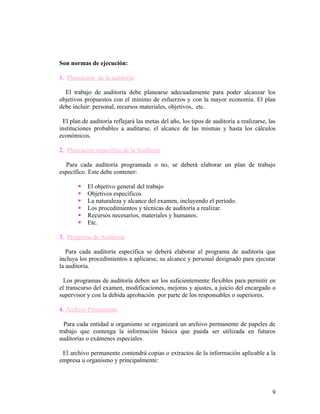 Son normas de ejecución:

1. Planeación de la auditoría

  El trabajo de auditoría debe planearse adecuadamente para poder alcanzar los
objetivos propuestos con el mínimo de esfuerzos y con la mayor economía. El plan
debe incluir: personal, recursos materiales, objetivos, etc.

 El plan de auditoría reflejará las metas del año, los tipos de auditoría a realizarse, las
instituciones probables a auditarse, el alcance de las mismas y hasta los cálculos
económicos.

2. Planeación específica de la Auditoría

  Para cada auditoría programada o no, se deberá elaborar un plan de trabajo
específico. Este debe contener:

          El objetivo general del trabajo
          Objetivos específicos
          La naturaleza y alcance del examen, incluyendo el período.
          Los procedimientos y técnicas de auditoría a realizar.
          Recursos necesarios, materiales y humanos.
          Etc.

3. Programa de Auditoría

   Para cada auditoría específica se deberá elaborar el programa de auditoría que
incluya los procedimientos a aplicarse, su alcance y personal designado para ejecutar
la auditoría.

  Los programas de auditoría deben ser los suficientemente flexibles para permitir en
el transcurso del examen, modificaciones, mejoras y ajustes, a juicio del encargado o
supervisor y con la debida aprobación por parte de los responsables o superiores.

4. Archivo Permanente

  Para cada entidad u organismo se organizará un archivo permanente de papeles de
trabajo que contenga la información básica que pueda ser utilizada en futuros
auditorías o exámenes especiales.

 El archivo permanente contendrá copias o extractos de la información aplicable a la
empresa u organismo y principalmente:




                                                                                         9
 