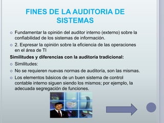  FINES DE LA AUDITORIA DE SISTEMASFundamentar la opinión del auditor interno (externo) sobre la confiabilidad de los sistemas de información.  2. Expresar la opinión sobre la eficiencia de las operaciones en el área de TISimilitudes y diferencias con la auditoría tradicional: Similitudes: No se requieren nuevas normas de auditoría, son las mismas. Los elementos básicos de un buen sistema de control contable interno siguen siendo los mismos; por ejemplo, la adecuada segregación de funciones. 