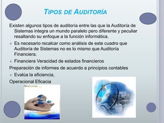 Tipos de AuditoríaExisten algunos tipos de auditoría entre las que la Auditoría de Sistemas integra un mundo paralelo pero diferente y peculiar resaltando su enfoque a la función informática.Es necesario recalcar como análisis de este cuadro que Auditoría de Sistemas no es lo mismo que Auditoría Financiera.