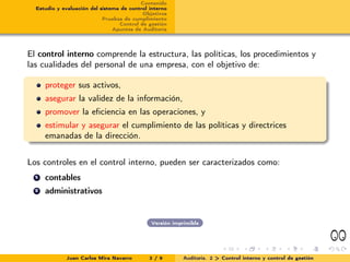 Contenido
  Estudio y evaluación del sistema de control interno
                                           Objetivos
                            Pruebas de cumplimiento
                                  Control de gestión
                                Apuntes de Auditoría




El control interno comprende la estructura, las políticas, los procedimientos y
las cualidades del personal de una empresa, con el objetivo de:

      proteger sus activos,
      asegurar la validez de la información,
      promover la eﬁciencia en las operaciones, y
      estimular y asegurar el cumplimiento de las políticas y directrices
      emanadas de la dirección.


Los controles en el control interno, pueden ser caracterizados como:
  1   contables
  2   administrativos


                                              Versión imprimible




             Juan Carlos Mira Navarro         3 / 9       Auditoría. 2 > Control interno y control de gestión
 