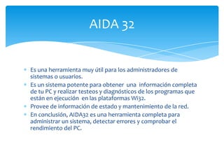 AIDA 32


Es una herramienta muy útil para los administradores de
sistemas o usuarios.
Es un sistema potente para obtener una información completa
de tu PC y realizar testeos y diagnósticos de los programas que
están en ejecución en las plataformas Wi32.
Provee de información de estado y mantenimiento de la red.
En conclusión, AIDA32 es una herramienta completa para
administrar un sistema, detectar errores y comprobar el
rendimiento del PC.
 