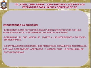 ITIL, COBIT, CMMI, PMBOK: COMO INTEGRAR Y ADOPTAR LOS
                ESTÁNDARES PARA UN BUEN GOBIERNO DE TIC




ENCONTRANDO LA SOLUCIÓN

•DETERMINAR COMO ESTOS PROBLEMAS PUEDEN SER RESUELTOS CON LOS
DIVERSOS MODELOS Y ESTÁNDARES QUE EXISTEN HOY EN DÍA.

•DETERMINAR EL QUE MEJOR SE ADAPTE A LAS NECESIDADES Y POLÍTICAS
 EMPRESARIALES.


•A CONTINUACIÓN SE DESCRIBEN LOS PRINCIPALES ESTÁNDARES INDUSTRIALES,
LOS MÁS COMÚNMENTE ACEPTADOS Y USADOS PARA LA RESOLUCIÓN DE
ESTOS PROBLEMAS:
 