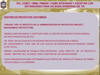 ITIL, COBIT, CMMI, PMBOK: COMO INTEGRAR Y ADOPTAR LOS
                   ESTÁNDARES PARA UN BUEN GOBIERNO DE TIC



GESTIÓN DE PROYECTOS CON PMBOK


•CREADO POR EL INSTITUTO DE LA ADMINISTRACION DE PROYECTOS (PROJECT
MANAGEMENT INSTITUTE PMI)


•MODELO MÁS DIFUNDIDO Y ACEPTADO PARA LA GESTIÓN DE PROYECTOS EN GENERAL
(NO SOLO PROYECTOS DE TIC).

•SE BASA EN UN CONJUNTO DE BUENAS PRÁCTICAS DIVIDIDAS EN 9 ÁREAS
DE CONOCIMIENTO, CADA UNA DE LAS CUALES SE SUB-DIVIDE EN ACTIVIDADES (SIENDO
44 EN TOTAL).

•BRINDA UN ESQUEMA DE TRABAJO PARA GESTIONAR CADA ASPECTO DE UN PROYECTO:
DESDE GESTIÓN DEL ALCANCE HASTA GESTIÓN DE LAS ADQUISICIONES.

•CADA ORGANIZACIÓN DEBE DETERMINAR QUE PARTES DEL MARCO DE TRABAJO DE PMBOK
• ES APLICABLE A LA COMPAÑÍA.
 