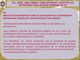 ITIL, COBIT, CMMI, PMBOK: COMO INTEGRAR Y ADOPTAR LOS
                ESTÁNDARES PARA UN BUEN GOBIERNO DE TIC


ITIL
BIBLIOTECA DE INFRAESTRUCTURAS DE TECNOLOGÍAS DE LA INFORMACIÓN
(INFORMATION TECHNOLOGY AND INFRAESTRUCTURE LIBRARY)


•ESTÁNDAR MÁS AMPLIAMENTE CONOCIDO PARA LA GESTIÓN DE LOS
SERVICIOS TIC.

•UNA CORRECTA GESTIÓN DE SERVICIOS PERMITE UN ALTO NIVEL DE
DISPONIBILIDAD DE DICHOS SERVICIOS Y UN ALTO NIVEL DE SATISFACCIÓN
DE CLIENTES Y EMPLEADOS DE LA COMPAÑÍA.

•LOS PROCESOS    ITIL   ESTÁN ALINEADOS CON EL ESTÁNDAR DE CALIDAD
ISO 9000 (ORGANIZACION INTERNACIONAL DE ESTANDARES) Y SE ENCUENTRAN
VINCULADOS CON    EL MODELO DE EXCELENCIA DE LA EFQM (EUROPEAN
FOUNDATION FOR QUALITY MANAGEMENT), EL CUAL ES UTILIZADO POR MÁS DE
1.000 EMPRESAS EN TODO EL MUNDO.
 