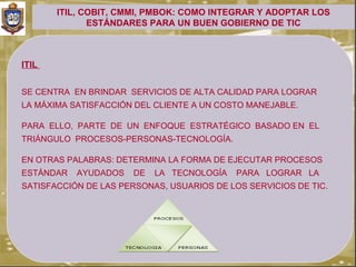 ITIL, COBIT, CMMI, PMBOK: COMO INTEGRAR Y ADOPTAR LOS
              ESTÁNDARES PARA UN BUEN GOBIERNO DE TIC



ITIL


SE CENTRA EN BRINDAR SERVICIOS DE ALTA CALIDAD PARA LOGRAR
LA MÁXIMA SATISFACCIÓN DEL CLIENTE A UN COSTO MANEJABLE.

PARA ELLO, PARTE DE UN ENFOQUE ESTRATÉGICO BASADO EN EL
TRIÁNGULO PROCESOS-PERSONAS-TECNOLOGÍA.

EN OTRAS PALABRAS: DETERMINA LA FORMA DE EJECUTAR PROCESOS
ESTÁNDAR   AYUDADOS    DE   LA TECNOLOGÍA   PARA LOGRAR LA
SATISFACCIÓN DE LAS PERSONAS, USUARIOS DE LOS SERVICIOS DE TIC.
 