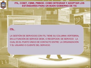 ITIL, COBIT, CMMI, PMBOK: COMO INTEGRAR Y ADOPTAR LOS
              ESTÁNDARES PARA UN BUEN GOBIERNO DE TIC




ITIL

LA GESTIÓN DE SERVICIOS CON ITIL TIENE SU COLUMNA VERTEBRAL
EN LA FUNCIÓN DE SERVICE DESK, O RECEPCION DE SERVICIO LA
CUAL ES EL PUNTO ÚNICO DE CONTACTO ENTRE LA ORGANIZACIÓN
Y EL USUARIO O CLIENTE DEL SERVICIO.
 