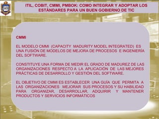ITIL, COBIT, CMMI, PMBOK: COMO INTEGRAR Y ADOPTAR LOS
           ESTÁNDARES PARA UN BUEN GOBIERNO DE TIC




CMMI

EL MODELO CMMI (CAPACITY MADURITY MODEL INTEGRATED) ES
UNA FUSIÓN DE MODELOS DE MEJORA DE PROCESOS E INGENIERÍA
DEL SOFTWARE.

CONSTITUYE UNA FORMA DE MEDIR EL GRADO DE MADUREZ DE LAS
ORGANIZACIONES RESPECTO A LA APLICACIÓN DE LAS MEJORES
PRÁCTICAS DE DESARROLLO Y GESTIÓN DEL SOFTWARE.

EL OBJETIVO DE CMMI ES ESTABLECER UNA GUÍA QUE PERMITA A
LAS ORGANIZACIONES MEJORAR SUS PROCESOS Y SU HABILIDAD
PARA ORGANIZAR, DESARROLLAR, ADQUIRIR Y MANTENER
PRODUCTOS Y SERVICIOS INFORMÁTICOS
 