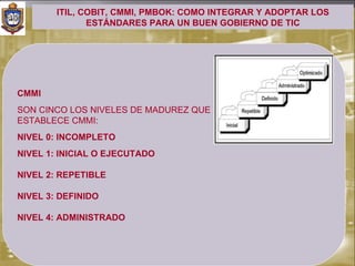 ITIL, COBIT, CMMI, PMBOK: COMO INTEGRAR Y ADOPTAR LOS
               ESTÁNDARES PARA UN BUEN GOBIERNO DE TIC




CMMI
SON CINCO LOS NIVELES DE MADUREZ QUE
ESTABLECE CMMI:
NIVEL 0: INCOMPLETO
NIVEL 1: INICIAL O EJECUTADO

NIVEL 2: REPETIBLE

NIVEL 3: DEFINIDO

NIVEL 4: ADMINISTRADO
 