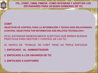 ITIL, COBIT, CMMI, PMBOK: COMO INTEGRAR Y ADOPTAR LOS
               ESTÁNDARES PARA UN BUEN GOBIERNO DE TIC




COBIT
OBJETIVOS DE CONTROL PARA LA INFORMACIÓN Y TECNOLOGÍA RELACIONADA
(CONTROL OBJECTIVES FOR INFORMATION AND RELATED TECHNOLOGY)

ES EL ESTÁNDAR GENERALMENTE ACEPTADO QUE BRINDA BUENAS
PRÁCTICAS PARA GESTIÓN Y CONTROL DE LAS TIC.

EL MARCO DE TRABAJO DE COBIT TIENE UN TRIPLE ENFOQUE:

1. ENFOCADO AL ADMINISTRADOR

2. ENFOCADO A LOS USUARIOS DE TIC

3. ENFOCADO A AUDITORES
 