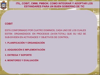 ITIL, COBIT, CMMI, PMBOK: COMO INTEGRAR Y ADOPTAR LOS
               ESTÁNDARES PARA UN BUEN GOBIERNO DE TIC




COBIT

ESTÁ CONFORMADO POR CUATRO DOMINIOS, CADA UNO DE LOS CUALES
ESTÁN ORGANIZADOS EN PROCESOS (34 EN TOTAL) QUE SU VEZ SE
SUB-DIVIDEN EN ACTIVIDADES Y OBJETIVOS DE CONTROL:

1. PLANIFICACIÓN Y ORGANIZACIÓN


2. ADQUISICIÓN E IMPLEMENTACIÓN

3. ENTREGA Y SOPORTE

4. MONITOREO Y EVALUACIÓN
 
