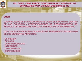 ITIL, COBIT, CMMI, PMBOK: COMO INTEGRAR Y ADOPTAR LOS
               ESTÁNDARES PARA UN BUEN GOBIERNO DE TIC




COBIT

LOS PROCESOS DE ESTOS DOMINIOS DE COBIT SE IMPLANTAN DENTRO
DE LAS POLÍTICAS Y ESPECIFICACIONES DE REQUERIMIENTOS DE
NEGOCIO, DETERMINADOS POR LOS CRITERIOS DE LA INFORMACIÓN.

LOS CUALES ESTABLECEN LOS NIVELES DE RENDIMIENTO EN CADA UNO
DE LOS SIGUIENTES ASPECTOS:

· EFICIENCIA
· EFICACIA
· CONFIDENCIALIDAD
· INTEGRIDAD
· DISPONIBILIDAD
· CONFORMIDAD
 
