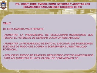 ITIL, COBIT, CMMI, PMBOK: COMO INTEGRAR Y ADOPTAR LOS
                ESTÁNDARES PARA UN BUEN GOBIERNO DE TIC




VAL IT

DE ESTA MANERA VALIT PERMITE:

- AUMENTAR LA PROBABILIDAD DE SELECCIONAR INVERSIONES QUE
TENGAN EL POTENCIAL DE GENERAR LA MAYOR RENTABILIDAD.

- AUMENTAR LA PROBABILIDAD DE ÉXITO AL EJECUTAR LAS INVERSIONES
ELEGIDAS DE MODO QUE LOGREN O SOBREPASEN SU RENTABILIDAD
POTENCIAL.

- REDUCIR EL RIESGO DE FRACASO, REDUCIENDO COSTOS INNECESARIOS
 PARA ASI AUMENTAR EL NIVEL GLOBAL DE CONFIANZA EN TIC.
 