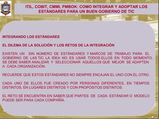 ITIL, COBIT, CMMI, PMBOK: COMO INTEGRAR Y ADOPTAR LOS
                  ESTÁNDARES PARA UN BUEN GOBIERNO DE TIC




INTEGRANDO LOS ESTÁNDARES

EL DILEMA DE LA SOLUCIÓN Y LOS RETOS DE LA INTEGRACIÓN

EXISTEN UN SIN NÚMERO DE ESTÁNDARES Y MARCOS DE TRABAJO PARA EL
GOBIERNO DE LAS TIC. LA IDEA NO ES USAR TODOS ELLOS EN TODO MOMENTO.
SE DEBE SABER ANALIZAR Y SELECCIONAR AQUELLOS QUE MEJOR SE ADAPTEN
A CADA ORGANIZACIÓN.

RECUERDE QUE ESTOS ESTÁNDARES NO SIEMPRE ENCAJAN EL UNO CON EL OTRO.

CADA UNO DE ELLOS FUE CREADO POR PERSONAS DIFERENTES, EN TIEMPOS
DISTINTOS, EN LUGARES DISTINTOS Y CON PROPÓSITOS DISTINTOS.

EL RETO SE ENCUENTRA EN SABER QUE PARTES DE CADA ESTÁNDAR O MODELO
PUEDE SER PARA CADA COMPAÑÍA.
 