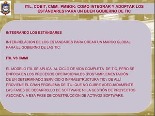 ITIL, COBIT, CMMI, PMBOK: COMO INTEGRAR Y ADOPTAR LOS
                 ESTÁNDARES PARA UN BUEN GOBIERNO DE TIC




INTEGRANDO LOS ESTÁNDARES

INTER-RELACION DE LOS ESTANDARES PARA CREAR UN MARCO GLOBAL
PARA EL GOBIERNO DE LAS TIC:


ITIL VS CMMI


EL MODELO ITIL SE APLICA AL CICLO DE VIDA COMPLETA DE TIC, PERO SE
ENFOCA EN LOS PROCESOS OPERACIONALES (POST-IMPLEMENTACIÓN
DE UN DETERMINADO SERVICIO O INFRAESTRUCTURA TIC). DE ALLÍ
PROVIENE EL GRAN PROBLEMA DE ITIL: QUE NO CUBRE ADECUADAMENTE
LAS FASES DE DESARROLLO DE SOFTWARE NI LA GESTIÓN DE PROYECTOS
ASOCIADA A ESA FASE DE CONSTRUCCIÓN DE ACTIVOS SOFTWARE.
 