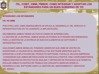 ITIL, COBIT, CMMI, PMBOK: COMO INTEGRAR Y ADOPTAR LOS
                      ESTÁNDARES PARA UN BUEN GOBIERNO DE TIC


INTEGRANDO LOS ESTÁNDARES

ITIL VS CMMI

POR OTRO LADO, CMMI GENERALMENTE SE APLICA AL DESARROLLO DEL SERVICIO O
INFRAESTRUCTURA EN TIC (DURANTE LA IMPLANTACIÓN).

SIN EMBARGO AMBOS TIENEN UN PUNTO COMÚN DE INTERSECCIÓN:
LA GESTIÓN DE LA ENTREGA. AMBOS MODELOS POSEEN ACTIVIDADES RECOMENDADAS
PARA LA GESTIÓN DE LA ENTREGA DE NUEVOS ELEMENTOS DE SOFTWARE E
INFRAESTRUCTURA.

ANALIZANDO AMBOS MODELOS, PODEMOS OBSERVAR QUE CMMI SE CENTRA EN
GARANTIZAR LA CALIDAD EN EL DESARROLLO DE SOFTWARE MIENTRAS QUE ITIL
GARANTIZA LA EXPLOTACIÓN DEL PRODUCTO SOFTWARE. POR ELLO, MUCHAS EMPRESAS
CONSIDERAN QUE AMBAS METODOLOGÍAS NO SON EXCLUYENTES, SINO COMPLEMENTARIAS,
EMBARCÁNDOSE EN PROYECTOS DE ANÁLISIS Y DEFINICIÓN DE PROCESOS QUE PERMITAN
ENCAJAR AMBAS FILOSOFÍAS DE TRABAJO (EN CONJUNTO ABARCAN DESDE EL
DESARROLLO DEL SOFTWARE HASTA LA GESTIÓN DEL MANTENIMIENTO Y SERVICIOS
DEL MISMO).
 