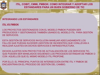 ITIL, COBIT, CMMI, PMBOK: COMO INTEGRAR Y ADOPTAR LOS
                 ESTÁNDARES PARA UN BUEN GOBIERNO DE TIC



INTEGRANDO LOS ESTÁNDARES

ITIL VS PMBOK

LOS PROYECTOS GESTIONADOS CON EL MODELO PMBOK PUEDEN SER
PRODUCIDOS Y GESTIONADOS TAMBIÉN USANDO EL MODELO ITIL PARA GESTIÓN
DE SERVICIOS.

ESTA GESTIÓN DE SERVICIOS INVOLUCRA MANEJAR ADECUADAMENTE LOS
FALLOS QUE PUEDAN SUCEDER (GESTIÓN DE INCIDENTES) QUE CONLLEVAN A
REALIZAR AJUSTES EN DICHOS SERVICIOS E INFRAESTRUCTURA.

DICHOS AJUSTES SON PROYECTOS DE ACTUALIZACIÓN DE LOS SERVICIOS TIC,
QUE PUEDEN SER MANEJADOS SIGUIENDO LOS PROCESOS ESTÁNDAR DE PMBOK O
CON AQUELLOS QUE EL MISMO MODELO ITIL PROPONE.

POR ELLO, EL PRINCIPAL PUNTOS DE INTERSECCIÓN ENTRE ITIL Y PMBOK SE
ENCUENTRAN EN EL PROCESO DE GESTIÓN DEL CAMBIO.
 