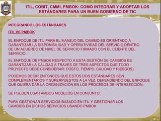 ITIL, COBIT, CMMI, PMBOK: COMO INTEGRAR Y ADOPTAR LOS
               ESTÁNDARES PARA UN BUEN GOBIERNO DE TIC


INTEGRANDO LOS ESTÁNDARES
ITIL VS PMBOK

EL ENFOQUE DE ITIL PARA EL MANEJO DEL CAMBIO ES ORIENTADO A
GARANTIZAR LA DISPONIBILIDAD Y OPERATIVIDAD DEL SERVICIO DENTRO
DE UN ACUERDO DE NIVEL DE SERVICIO FIRMADO CON EL CLIENTE DEL
SERVICIO.
EL ENFOQUE DE PMBOK RESPECTO A ESTA GESTIÓN DE CAMBIOS ES
GARANTIZAR LA CALIDAD A TRAVES DE TRES ASPECTOS QUE TODO
PROYECTO DEBE CONSIDERAR: COSTO, TIEMPO, CALIDAD Y RIESGOS).
PODEMOS DECIR ENTONCES QUE ESTOS DOS ESTÁNDARES SON
COMPLEMENTARIOS Y SUPERPUESTOS A LA VEZ, DEPENDIENDO DEL ENFOQUE
QUE QUIERA DAR LA ORGANIZACIÓN EN LOS PROCESOS DE INTERSECCIÓN.

SE PUEDEN USAR AMBOS MODELOS EN CONJUNTO:

PARA GESTIONAR SERVICIOS BASADO EN ITIL Y GESTIONAR LOS
CAMBIOS EN DICHOS SERVICIOS USANDO PMBOK
 