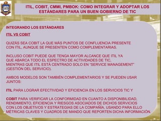 ITIL, COBIT, CMMI, PMBOK: COMO INTEGRAR Y ADOPTAR LOS
                 ESTÁNDARES PARA UN BUEN GOBIERNO DE TIC


INTEGRANDO LOS ESTÁNDARES
ITIL VS COBIT

QUIZÁS SEA COBIT LA QUE MÁS PUNTOS DE CONFLUENCIA PRESENTE
CON ITIL, AUNQUE SE PRESENTEN COMO COMPLEMENTARIAS.

INCLUSO COBIT PUEDE QUE TENGA MAYOR ALCANCE QUE ITIL YA
QUE ABARCA TODO EL ESPECTRO DE ACTIVIDADES DE TIC,
MIENTRAS QUE ITIL ESTÁ CENTRADO SOLO EN “SERVICE MANAGEMENT”
(GESTIÓN DEL SERVICIO).

AMBOS MODELOS SON TAMBIÉN COMPLEMENTARIOS Y SE PUEDEN USAR
JUNTOS:

ITIL PARA LOGRAR EFECTIVIDAD Y EFICIENCIA EN LOS SERVICIOS TIC Y

COBIT PARA VERIFICAR LA CONFORMIDAD EN CUANTO A DISPONIBILIDAD,
RENDIMIENTO, EFICIENCIA Y RIESGOS ASOCIADOS DE DICHOS SERVICIOS
CON LOS OBJETIVOS Y ESTRATEGIAS DE LA COMPAÑÍA, USANDO PARA ELLO
MÉTRICAS CLAVES Y CUADROS DE MANDO QUE REPORTEN DICHA INFORMACIÓN.
 