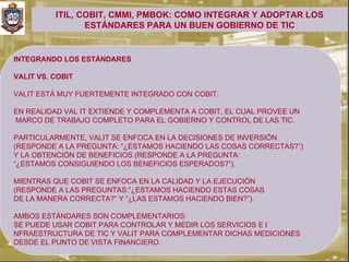 ITIL, COBIT, CMMI, PMBOK: COMO INTEGRAR Y ADOPTAR LOS
                 ESTÁNDARES PARA UN BUEN GOBIERNO DE TIC


INTEGRANDO LOS ESTÁNDARES

VALIT VS. COBIT

VALIT ESTÁ MUY FUERTEMENTE INTEGRADO CON COBIT.

EN REALIDAD VAL IT EXTIENDE Y COMPLEMENTA A COBIT, EL CUAL PROVEE UN
MARCO DE TRABAJO COMPLETO PARA EL GOBIERNO Y CONTROL DE LAS TIC.

PARTICULARMENTE, VALIT SE ENFOCA EN LA DECISIONES DE INVERSIÓN
(RESPONDE A LA PREGUNTA: “¿ESTAMOS HACIENDO LAS COSAS CORRECTAS?”)
Y LA OBTENCIÓN DE BENEFICIOS (RESPONDE A LA PREGUNTA:
“¿ESTAMOS CONSIGUIENDO LOS BENEFICIOS ESPERADOS?”).

MIENTRAS QUE COBIT SE ENFOCA EN LA CALIDAD Y LA EJECUCIÓN
(RESPONDE A LAS PREGUNTAS:”¿ESTAMOS HACIENDO ESTAS COSAS
DE LA MANERA CORRECTA?” Y “¿LAS ESTAMOS HACIENDO BIEN?”).

AMBOS ESTÁNDARES SON COMPLEMENTARIOS:
SE PUEDE USAR COBIT PARA CONTROLAR Y MEDIR LOS SERVICIOS E I
NFRAESTRUCTURA DE TIC Y VALIT PARA COMPLEMENTAR DICHAS MEDICIONES
DESDE EL PUNTO DE VISTA FINANCIERO.
 