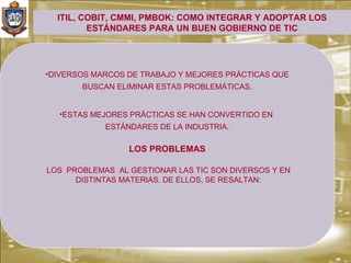 ITIL, COBIT, CMMI, PMBOK: COMO INTEGRAR Y ADOPTAR LOS
         ESTÁNDARES PARA UN BUEN GOBIERNO DE TIC




•DIVERSOS MARCOS DE TRABAJO Y MEJORES PRÁCTICAS QUE
       BUSCAN ELIMINAR ESTAS PROBLEMÁTICAS.


  •ESTAS MEJORES PRÁCTICAS SE HAN CONVERTIDO EN
            ESTÁNDARES DE LA INDUSTRIA.

                 LOS PROBLEMAS

LOS PROBLEMAS AL GESTIONAR LAS TIC SON DIVERSOS Y EN
      DISTINTAS MATERIAS. DE ELLOS, SE RESALTAN:
 