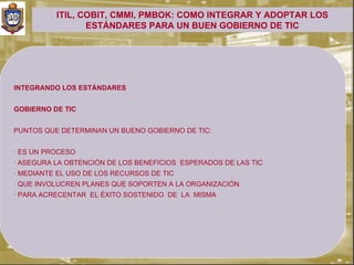 ITIL, COBIT, CMMI, PMBOK: COMO INTEGRAR Y ADOPTAR LOS
                 ESTÁNDARES PARA UN BUEN GOBIERNO DE TIC




INTEGRANDO LOS ESTÁNDARES


GOBIERNO DE TIC


PUNTOS QUE DETERMINAN UN BUENO GOBIERNO DE TIC:


· ES UN PROCESO
· ASEGURA LA OBTENCIÓN DE LOS BENEFICIOS ESPERADOS DE LAS TIC
· MEDIANTE EL USO DE LOS RECURSOS DE TIC
· QUE INVOLUCREN PLANES QUE SOPORTEN A LA ORGANIZACIÓN
· PARA ACRECENTAR EL ÉXITO SOSTENIDO DE LA MISMA
 