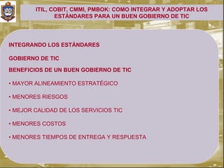 ITIL, COBIT, CMMI, PMBOK: COMO INTEGRAR Y ADOPTAR LOS
               ESTÁNDARES PARA UN BUEN GOBIERNO DE TIC




INTEGRANDO LOS ESTÁNDARES

GOBIERNO DE TIC

BENEFICIOS DE UN BUEN GOBIERNO DE TIC

• MAYOR ALINEAMIENTO ESTRATÉGICO

• MENORES RIESGOS

• MEJOR CALIDAD DE LOS SERVICIOS TIC

• MENORES COSTOS

• MENORES TIEMPOS DE ENTREGA Y RESPUESTA
 