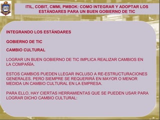ITIL, COBIT, CMMI, PMBOK: COMO INTEGRAR Y ADOPTAR LOS
               ESTÁNDARES PARA UN BUEN GOBIERNO DE TIC




INTEGRANDO LOS ESTÁNDARES

GOBIERNO DE TIC

CAMBIO CULTURAL

LOGRAR UN BUEN GOBIERNO DE TIC IMPLICA REALIZAR CAMBIOS EN
LA COMPAÑÍA.

ESTOS CAMBIOS PUEDEN LLEGAR INCLUSO A RE-ESTRUCTURACIONES
GENERALES. PERO SIEMPRE SE REQUERIRÁ EN MAYOR O MENOR
MEDIDA UN CAMBIO CULTURAL EN LA EMPRESA.

PARA ELLO, HAY CIERTAS HERRAMIENTAS QUE SE PUEDEN USAR PARA
LOGRAR DICHO CAMBIO CULTURAL:
 