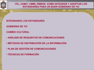 ITIL, COBIT, CMMI, PMBOK: COMO INTEGRAR Y ADOPTAR LOS
             ESTÁNDARES PARA UN BUEN GOBIERNO DE TIC




INTEGRANDO LOS ESTÁNDARES

GOBIERNO DE TIC

CAMBIO CULTURAL

• ANÁLISIS DE REQUISITOS DE COMUNICACIONES

• MÉTODOS DE DISTRIBUCIÓN DE LA INFORMACIÓN

• PLAN DE GESTIÓN DE COMUNICACIONES

• TÉCNICAS DE FORMACIÓN
 