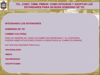 ITIL, COBIT, CMMI, PMBOK: COMO INTEGRAR Y ADOPTAR LOS
                ESTÁNDARES PARA UN BUEN GOBIERNO DE TIC




INTEGRANDO LOS ESTÁNDARES

GOBIERNO DE TIC

CAMBIO CULTURAL
PERO NO SIEMPRE SE LOGRA UN CAMBIO SIN PROBLEMAS, Y AL CONTRARIO
PUEDEN HABER SITUACIONES DONDE LA RESISTENCIA AL CAMBIO ES GRANDE.

HAY MUCHAS RAZONES PARA ELLO:

•RACIONALIDAD

•MIEDO

•INCOMODIDAD

•ESCEPTICISMO
 