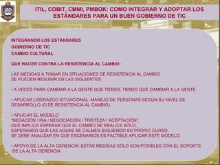 ITIL, COBIT, CMMI, PMBOK: COMO INTEGRAR Y ADOPTAR LOS
                ESTÁNDARES PARA UN BUEN GOBIERNO DE TIC



INTEGRANDO LOS ESTÁNDARES
GOBIERNO DE TIC
CAMBIO CULTURAL

QUE HACER CONTRA LA RESISTENCIA AL CAMBIO:

LAS MEDIDAS A TOMAR EN SITUACIONES DE RESISTENCIA AL CAMBIO
SE PUEDEN RESUMIR EN LAS SIGUIENTES:

• A VECES PARA CAMBIAR A LA GENTE QUE TIENES, TIENES QUE CAMBIAR A LA GENTE.

• APLICAR LIDERAZGO SITUACIONAL: MANEJO DE PERSONAS SEGÚN SU NIVEL DE
DESARROLLO (O DE RESISTENCIA AL CAMBIO).

• APLICAR EL MODELO
“NEGACIÓN / IRA / NEGOCIACIÓN / TRISTEZA / ACEPTACIÓN”,
QUE IMPLICA ESPERAR QUE EL CAMBIO SE REALICE SÓLO,
ESPERANDO QUE LAS AGUAS SE CALMEN SIGUIENDO SU PROPIO CURSO.
SE DEBE ANALIZAR EN QUE ESCENARIOS ES FACTIBLE APLICAR ESTE MODELO.

• APOYO DE LA ALTA GERENCIA: ESTAS MEDIDAS SÓLO SON POSIBLES CON EL SOPORTE
 DE LA ALTA GERENCIA
 