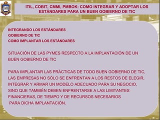 ITIL, COBIT, CMMI, PMBOK: COMO INTEGRAR Y ADOPTAR LOS
               ESTÁNDARES PARA UN BUEN GOBIERNO DE TIC



INTEGRANDO LOS ESTÁNDARES
GOBIERNO DE TIC
COMO IMPLANTAR LOS ESTÁNDARES


SITUACIÓN DE LAS PYMES RESPECTO A LA IMPLANTACIÓN DE UN
BUEN GOBIERNO DE TIC


PARA IMPLANTAR LAS PRÁCTICAS DE TODO BUEN GOBIERNO DE TIC,
LAS EMPRESAS NO SÓLO SE ENFRENTAN A LOS RESTOS DE ELEGIR,
INTEGRAR Y ARMAR UN MODELO ADECUADO PARA SU NEGOCIO,
SINO QUE TAMBIÉN DEBEN ENFRENTARSE A LAS LIMITANTES
FINANCIERAS, DE TIEMPO Y DE RECURSOS NECESARIOS
PARA DICHA IMPLANTACIÓN.
 