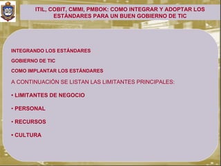 ITIL, COBIT, CMMI, PMBOK: COMO INTEGRAR Y ADOPTAR LOS
               ESTÁNDARES PARA UN BUEN GOBIERNO DE TIC




INTEGRANDO LOS ESTÁNDARES

GOBIERNO DE TIC

COMO IMPLANTAR LOS ESTÁNDARES

A CONTINUACIÓN SE LISTAN LAS LIMITANTES PRINCIPALES:

• LIMITANTES DE NEGOCIO

• PERSONAL

• RECURSOS

• CULTURA
 